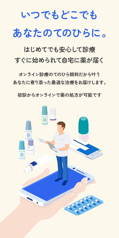 いつでもどこでもあなたのてのひらに。はじめてでも安心して診療。すぐに始められて自宅に薬が届く。オンライン診療のてのひら眼科だから叶う。あなたに寄り添った最適な治療をお届けします。初診からオンラインで薬の処方が可能です。